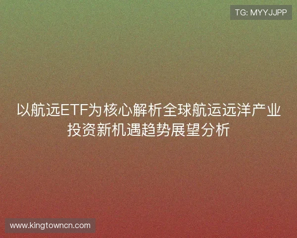 以航远ETF为核心解析全球航运远洋产业投资新机遇趋势展望分析